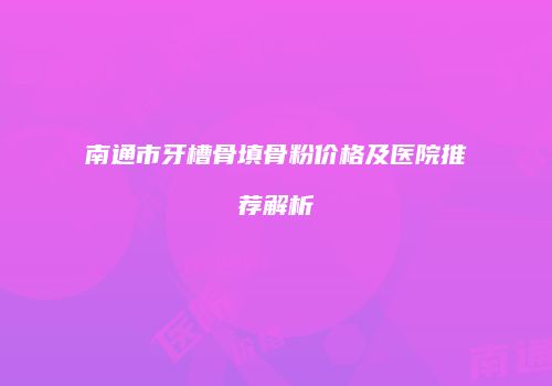 南通市牙槽骨填骨粉价格及医院推荐解析