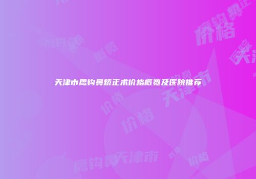 天津市鹰钩鼻矫正术价格概览及医院推荐