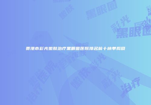 贵港市彩光嫩肤治疗黑眼圈医院排名前十榜单揭晓