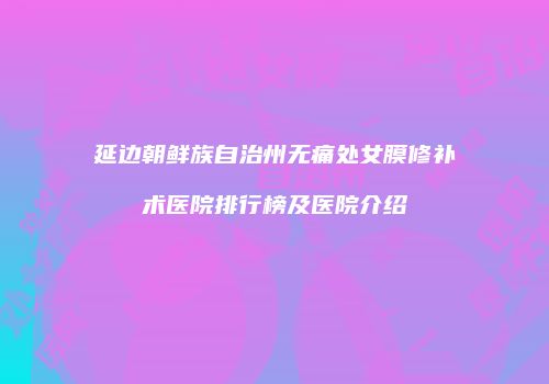 延边朝鲜族自治州无痛处女膜修补术医院排行榜及医院介绍