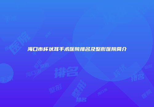 海口市杯状耳手术医院排名及整形医院简介