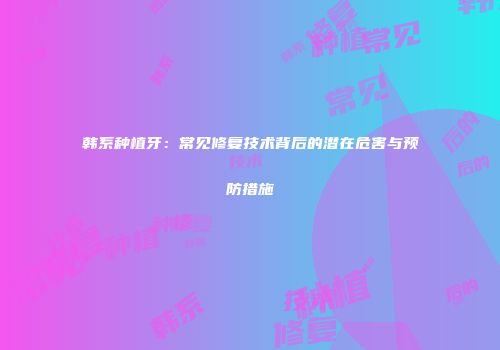 韩系种植牙：常见修复技术背后的潜在危害与预防措施