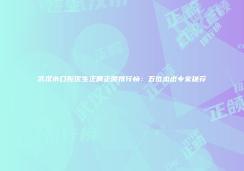 武汉市口腔医生正畸正颌排行榜：五位杰出专家推荐