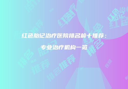红色胎记治疗医院排名前十推荐：专业治疗机构一览