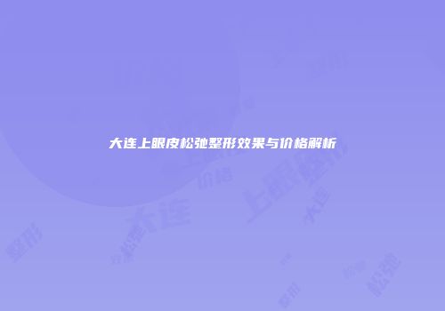 大连上眼皮松弛整形效果与价格解析