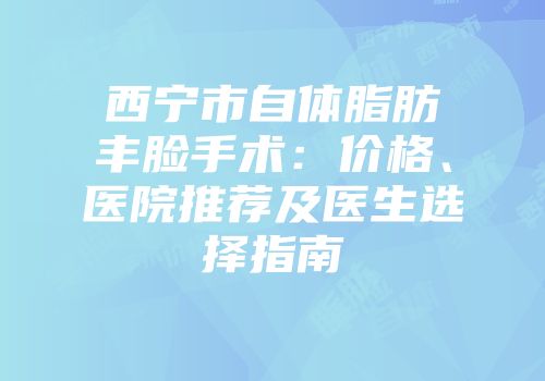 西宁市自体脂肪丰脸手术：价格、医院推荐及医生选择指南