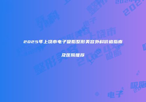 2025年上饶市电子吸脂整形美容外科价格指南及医院推荐