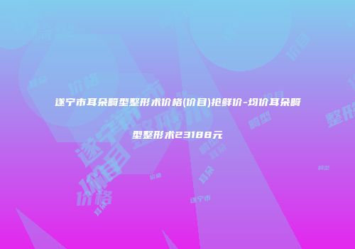 遂宁市耳朵畸型整形术价格(价目)抢鲜价-均价耳朵畸型整形术23188元