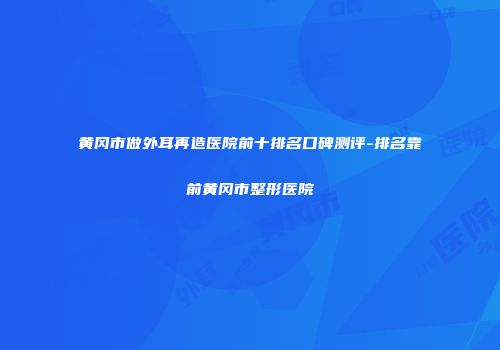 黄冈市做外耳再造医院前十排名口碑测评-排名靠前黄冈市整形医院