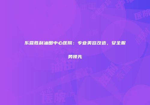 东营胜利油田中心医院：专业美容改造，安全服务领先