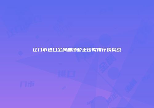 江门市进口金属自锁矫正医院排行榜揭晓