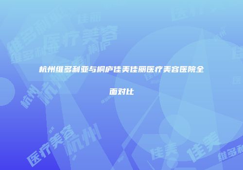 杭州维多利亚与桐庐佳美佳丽医疗美容医院全面对比