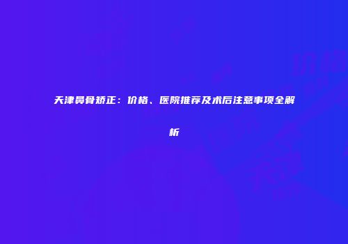 天津鼻骨矫正：价格、医院推荐及术后注意事项全解析