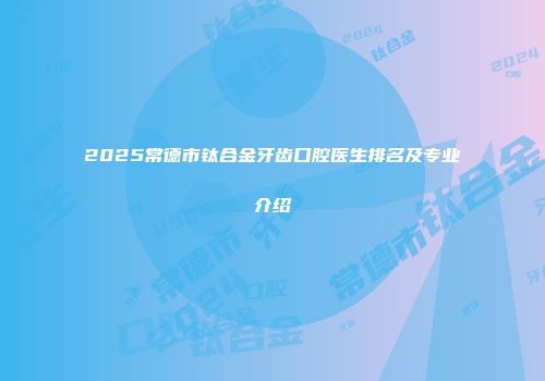 2025常德市钛合金牙齿口腔医生排名及专业介绍