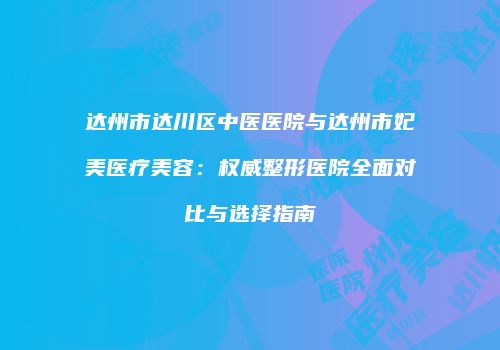 达州市达川区中医医院与达州市妃美医疗美容：权威整形医院全面对比与选择指南