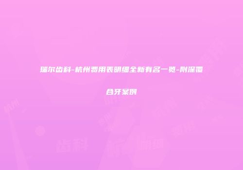 瑞尔齿科-杭州费用表明细全新有名一览-附深覆合牙案例