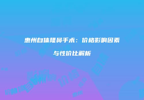 惠州自体隆鼻手术：价格影响因素与性价比解析