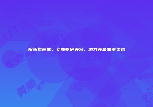 宋新福医生：专业整形美容，助力美丽蜕变之路