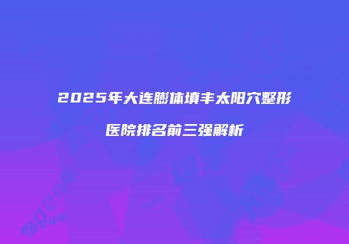 2025年大连膨体填丰太阳穴整形医院排名前三强解析