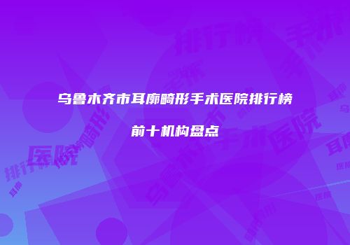 乌鲁木齐市耳廓畸形手术医院排行榜前十机构盘点