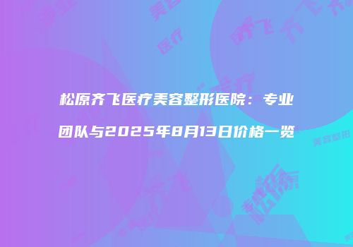松原齐飞医疗美容整形医院：专业团队与2025年8月13日价格一览