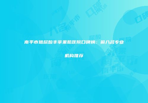 南平市玻尿酸丰苹果肌医院口碑榜：前八名专业机构推荐