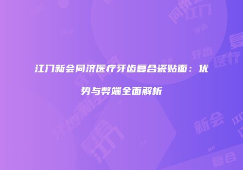 江门新会同济医疗牙齿复合瓷贴面：优势与弊端全面解析