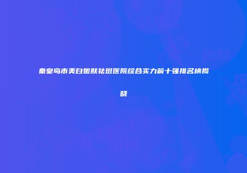 秦皇岛市美白嫩肤祛斑医院综合实力前十强排名榜揭晓