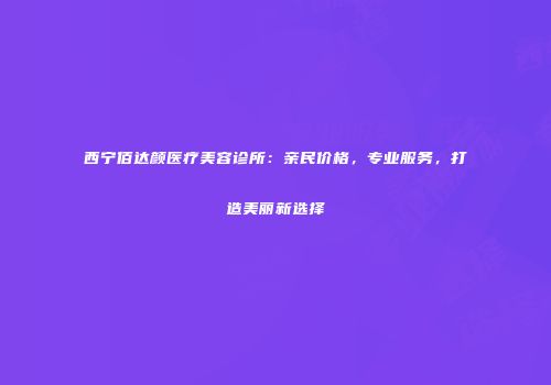 西宁佰达颜医疗美容诊所：亲民价格，专业服务，打造美丽新选择