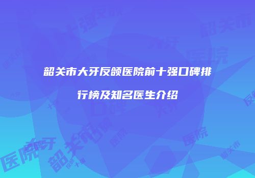 韶关市大牙反颌医院前十强口碑排行榜及知名医生介绍