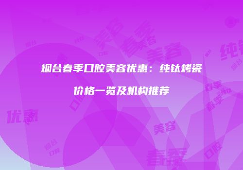 烟台春季口腔美容优惠：纯钛烤瓷价格一览及机构推荐