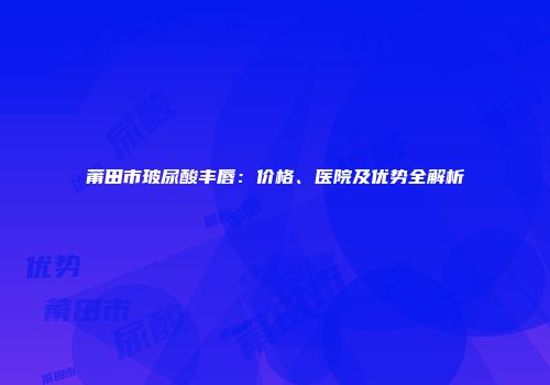 莆田市玻尿酸丰唇：价格、医院及优势全解析