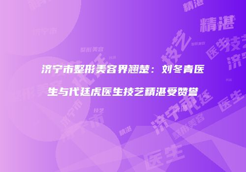 济宁市整形美容界翘楚：刘冬青医生与代廷虎医生技艺精湛受赞誉