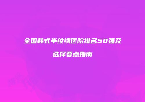 全国韩式半纹绣医院排名50强及选择要点指南