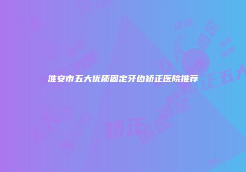 淮安市五大优质固定牙齿矫正医院推荐