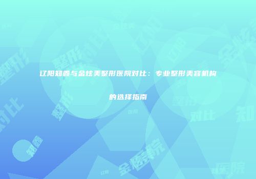 辽阳知鑫与金炫美整形医院对比：专业整形美容机构的选择指南