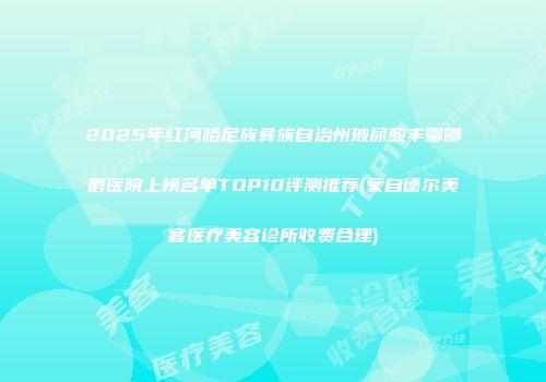 2025年红河哈尼族彝族自治州玻尿酸丰嘟嘟唇医院上榜名单TOP10评测推荐(蒙自德尔美客医疗美容诊所收费合理)