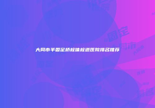 大同市半固定桥栓体栓道医院排名推荐