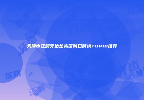 天津市正畸牙齿垫高医院口碑榜TOP10推荐