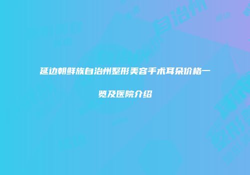 延边朝鲜族自治州整形美容手术耳朵价格一览及医院介绍