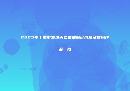 2025年十堰市爱贝芙去痘疤整形价格及医院排名一览