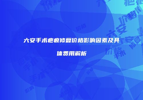 六安手术疤痕修复价格影响因素及具体费用解析