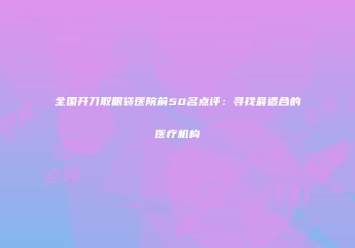 全国开刀取眼袋医院前50名点评：寻找最适合的医疗机构
