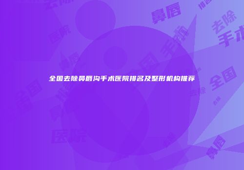 全国去除鼻唇沟手术医院排名及整形机构推荐