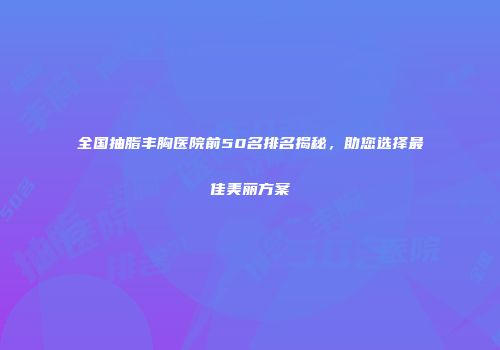 全国抽脂丰胸医院前50名排名揭秘，助您选择最佳美丽方案