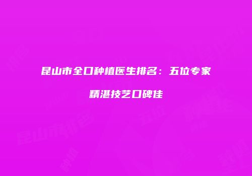 昆山市全口种植医生排名：五位专家精湛技艺口碑佳