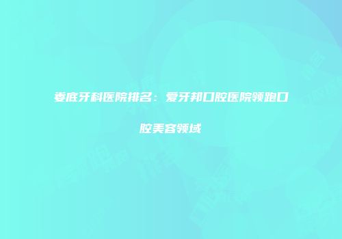 娄底牙科医院排名：爱牙邦口腔医院领跑口腔美容领域