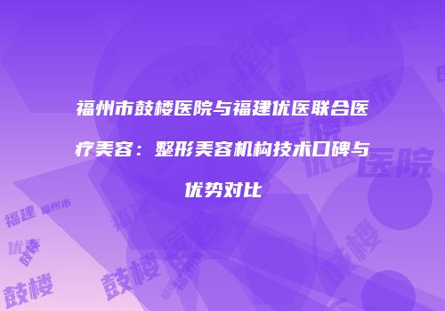 福州市鼓楼医院与福建优医联合医疗美容：整形美容机构技术口碑与优势对比