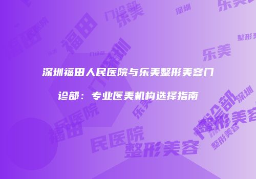 深圳福田人民医院与乐美整形美容门诊部：专业医美机构选择指南