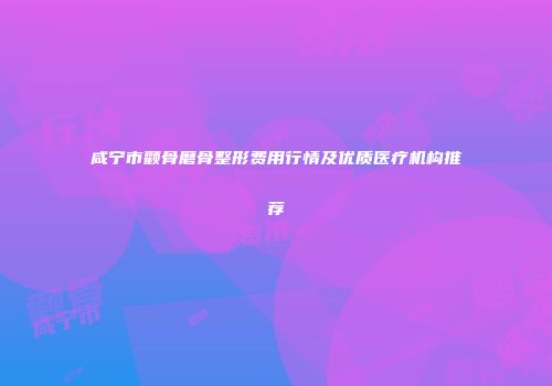咸宁市颧骨磨骨整形费用行情及优质医疗机构推荐